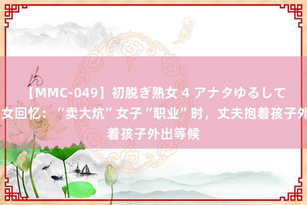 【MMC-049】初脱ぎ熟女 4 アナタゆるして 东北妇女回忆：“卖大炕”女子“职业”时，丈夫抱着孩子外出等候