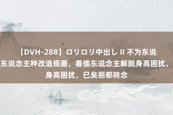 【DVH-288】ロリロリ中出し II 不为东说念主知的日本东说念主种改造规画，看倭东说念主解脱身高困扰，已矣丽都转念