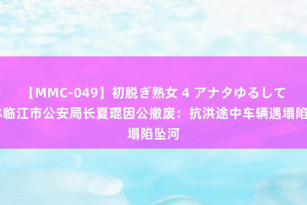 【MMC-049】初脱ぎ熟女 4 アナタゆるして 吉林临江市公安局长夏琨因公撤废：抗洪途中车辆遇塌陷坠河