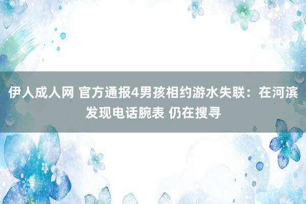 伊人成人网 官方通报4男孩相约游水失联：在河滨发现电话腕表 仍在搜寻