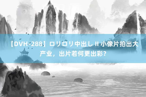 【DVH-288】ロリロリ中出し II 小像片拍出大产业，出片若何更出彩？