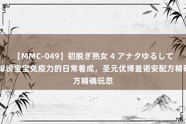 【MMC-049】初脱ぎ熟女 4 アナタゆるして 揭秘诽谤宝宝免疫力的日常看成，圣元优博盖诺安配方精确玩忽