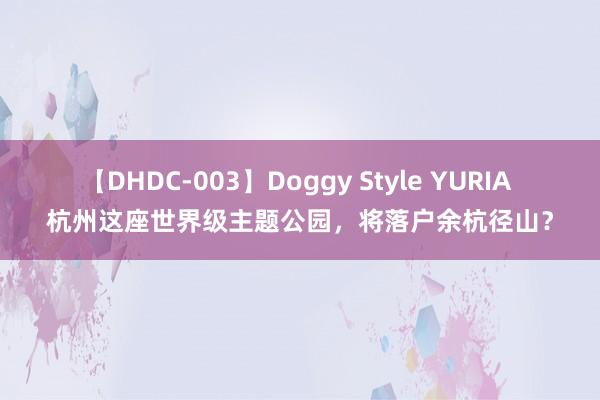 【DHDC-003】Doggy Style YURIA 杭州这座世界级主题公园，将落户余杭径山？