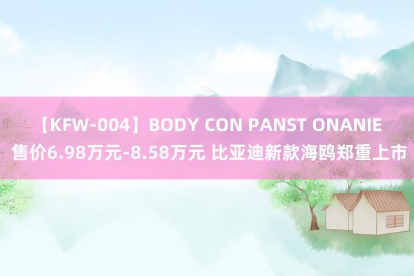 【KFW-004】BODY CON PANST ONANIE 售价6.98万元-8.58万元 比亚迪新款海鸥郑重上市