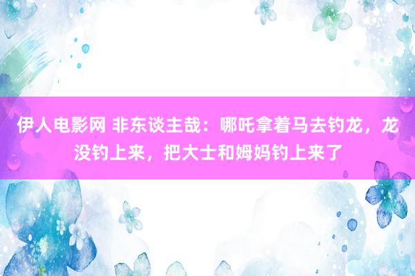 伊人电影网 非东谈主哉：哪吒拿着马去钓龙，龙没钓上来，把大士和姆妈钓上来了