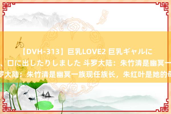 【DVH-313】巨乳LOVE2 巨乳ギャルにザーメンを中出ししたり、口に出したりしました 斗罗大陆：朱竹清是幽冥一族现任族长，朱红叶是她的母亲