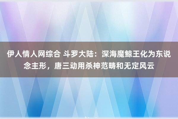 伊人情人网综合 斗罗大陆：深海魔鲸王化为东说念主形，唐三动用杀神范畴和无定风云