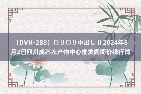 【DVH-288】ロリロリ中出し II 2024年8月2日四川成齐农产物中心批发阛阓价钱行情