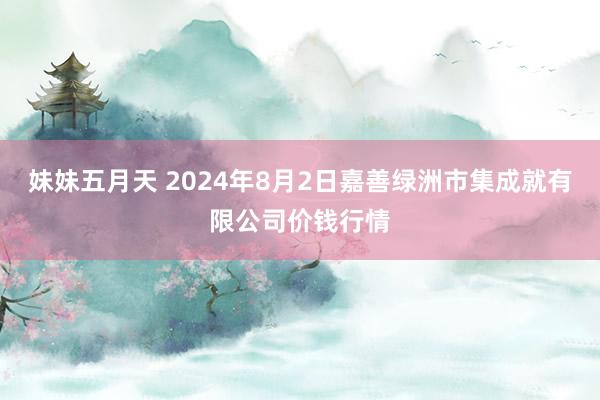 妹妹五月天 2024年8月2日嘉善绿洲市集成就有限公司价钱行情