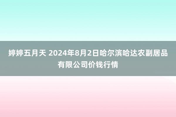 婷婷五月天 2024年8月2日哈尔滨哈达农副居品有限公司价钱行情