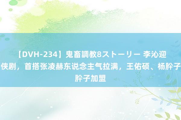 【DVH-234】鬼畜調教8ストーリー 李沁迎来仙侠剧，首搭张凌赫东说念主气拉满，王佑硕、杨肸子加盟