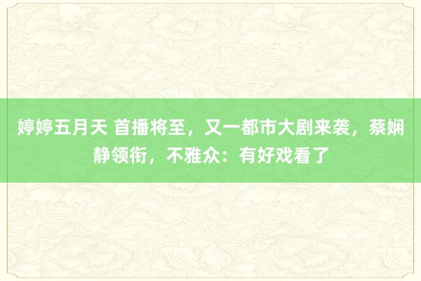 婷婷五月天 首播将至，又一都市大剧来袭，蔡娴静领衔，不雅众：有好戏看了