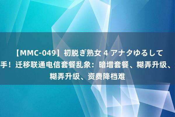 【MMC-049】初脱ぎ熟女 4 アナタゆるして 8元套餐毒手！迁移联通电信套餐乱象：暗增套餐、糊弄升级、资费降档难