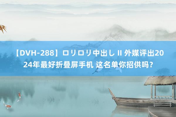 【DVH-288】ロリロリ中出し II 外媒评出2024年最好折叠屏手机 这名单你招供吗？