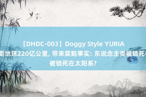 【DHDC-003】Doggy Style YURIA 旅行者号距地球220亿公里, 带来桀黠事实: 东说念主类被锁死在太阳系?