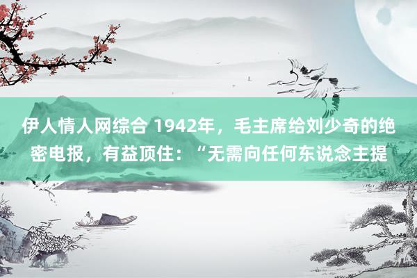 伊人情人网综合 1942年，毛主席给刘少奇的绝密电报，有益顶住：“无需向任何东说念主提