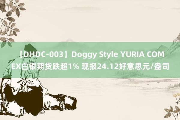 【DHDC-003】Doggy Style YURIA COMEX白银期货跌超1% 现报24.12好意思元/盎司