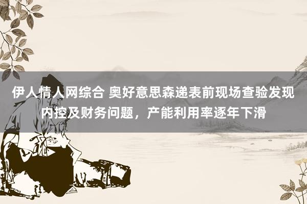 伊人情人网综合 奥好意思森递表前现场查验发现内控及财务问题，产能利用率逐年下滑