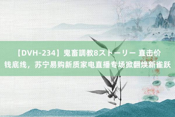 【DVH-234】鬼畜調教8ストーリー 直击价钱底线，苏宁易购新质家电直播专场掀翻焕新雀跃