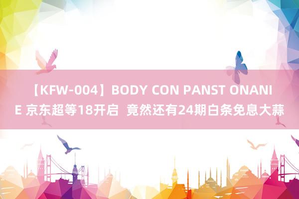 【KFW-004】BODY CON PANST ONANIE 京东超等18开启  竟然还有24期白条免息大蒜