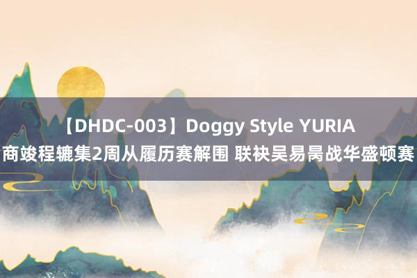 【DHDC-003】Doggy Style YURIA 商竣程辘集2周从履历赛解围 联袂吴易昺战华盛顿赛