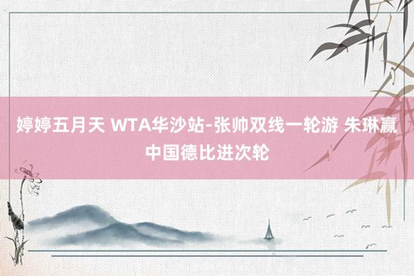 婷婷五月天 WTA华沙站-张帅双线一轮游 朱琳赢中国德比进次轮