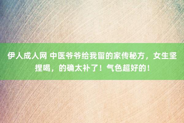 伊人成人网 中医爷爷给我留的家传秘方，女生坚捏喝，的确太补了！气色超好的！