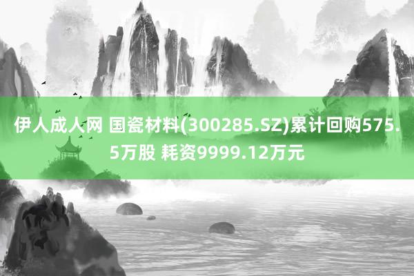 伊人成人网 国瓷材料(300285.SZ)累计回购575.5万股 耗资9999.12万元