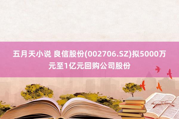 五月天小说 良信股份(002706.SZ)拟5000万元至1亿元回购公司股份