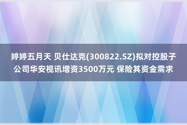 婷婷五月天 贝仕达克(300822.SZ)拟对控股子公司华安视讯增资3500万元 保险其资金需求