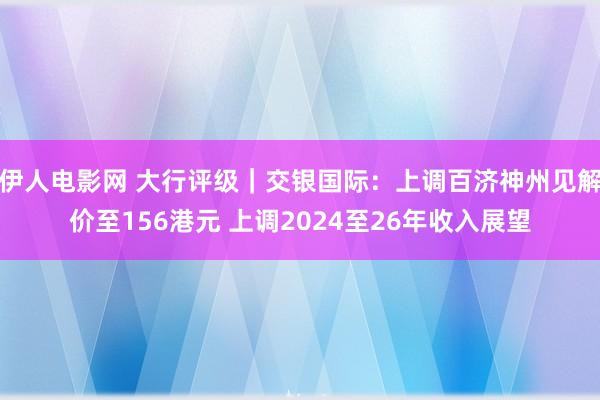 伊人电影网 大行评级｜交银国际：上调百济神州见解价至156港元 上调2024至26年收入展望