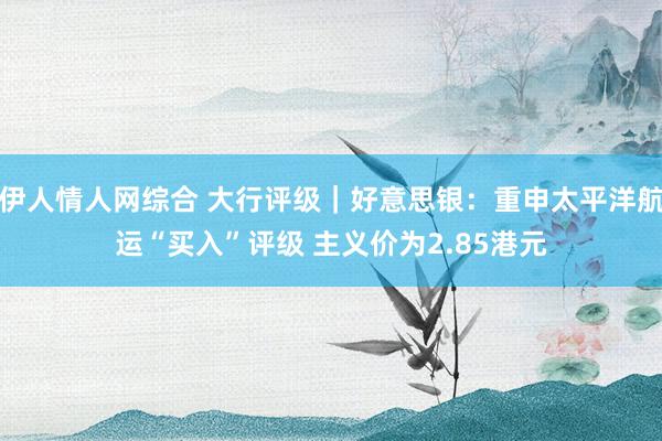 伊人情人网综合 大行评级｜好意思银：重申太平洋航运“买入”评级 主义价为2.85港元