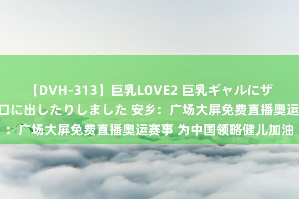 【DVH-313】巨乳LOVE2 巨乳ギャルにザーメンを中出ししたり、口に出したりしました 安乡：广场大屏免费直播奥运赛事 为中国领略健儿加油