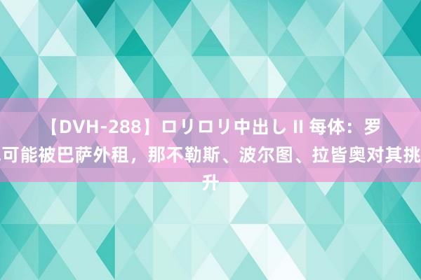 【DVH-288】ロリロリ中出し II 每体：罗克可能被巴萨外租，那不勒斯、波尔图、拉皆奥对其挑升