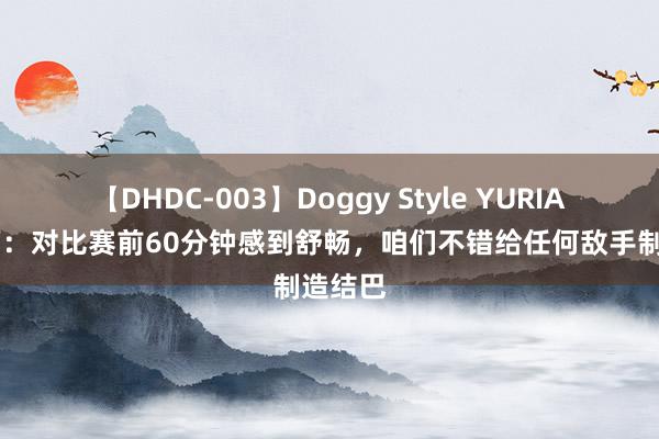 【DHDC-003】Doggy Style YURIA 德罗西：对比赛前60分钟感到舒畅，咱们不错给任何敌手制造结巴