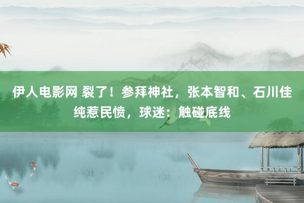 伊人电影网 裂了！参拜神社，张本智和、石川佳纯惹民愤，球迷：触碰底线