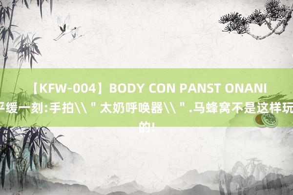 【KFW-004】BODY CON PANST ONANIE 平缓一刻:手拍\＂太奶呼唤器\＂.马蜂窝不是这样玩的!