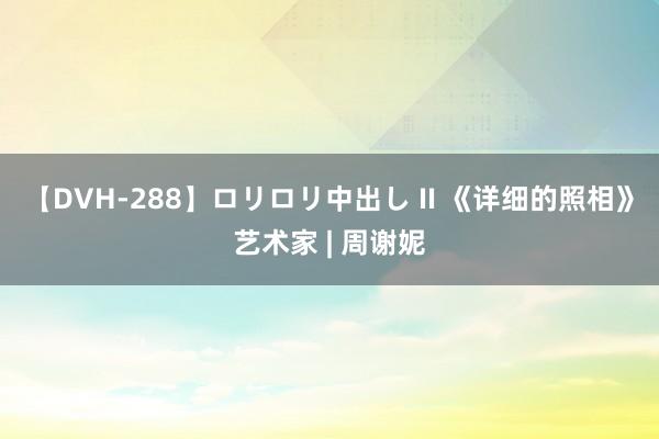 【DVH-288】ロリロリ中出し II 《详细的照相》艺术家 | 周谢妮