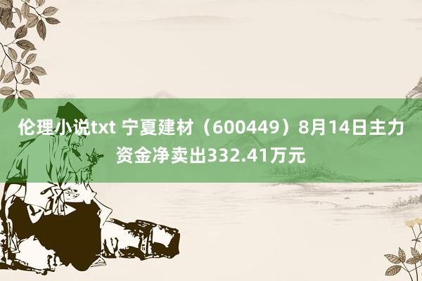 伦理小说txt 宁夏建材（600449）8月14日主力资金净卖出332.41万元