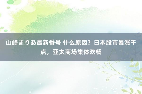 山崎まりあ最新番号 什么原因？日本股市暴涨千点，亚太商场集体欢畅