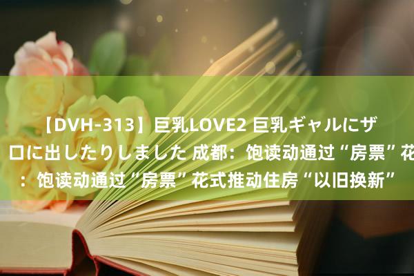 【DVH-313】巨乳LOVE2 巨乳ギャルにザーメンを中出ししたり、口に出したりしました 成都：饱读动通过“房票”花式推动住房“以旧换新”