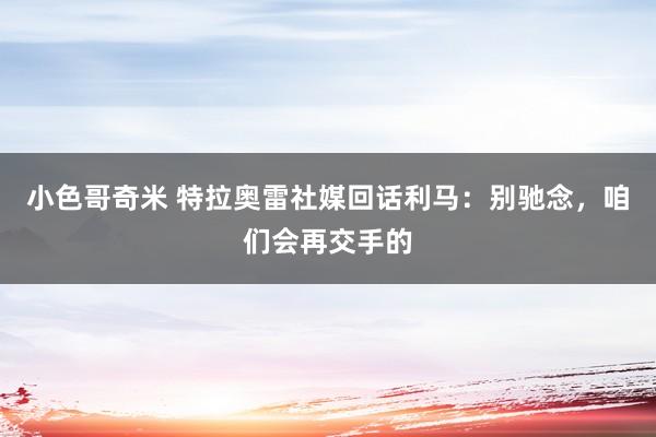 小色哥奇米 特拉奥雷社媒回话利马：别驰念，咱们会再交手的