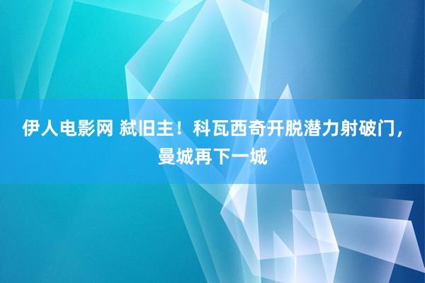 伊人电影网 弑旧主！科瓦西奇开脱潜力射破门，曼城再下一城