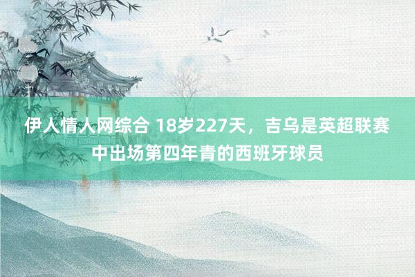 伊人情人网综合 18岁227天，吉乌是英超联赛中出场第四年青的西班牙球员