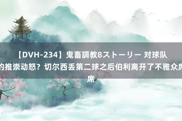 【DVH-234】鬼畜調教8ストーリー 对球队的推崇动怒？切尔西丢第二球之后伯利离开了不雅众席