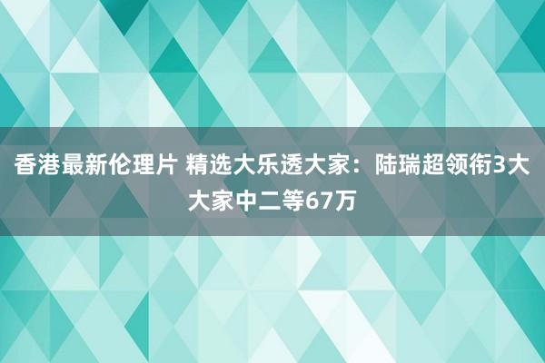 香港最新伦理片 精选大乐透大家：陆瑞超领衔3大大家中二等67万