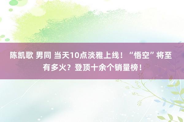 陈凯歌 男同 当天10点淡雅上线！“悟空”将至 有多火？登顶十余个销量榜！