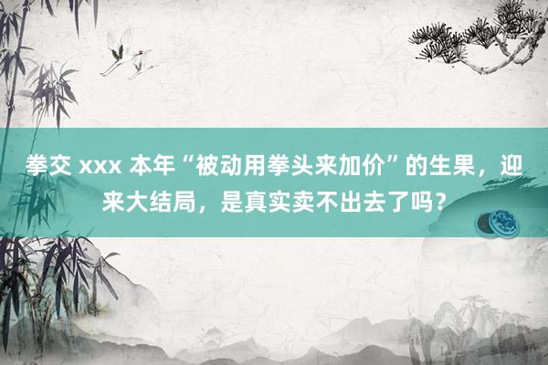 拳交 xxx 本年“被动用拳头来加价”的生果，迎来大结局，是真实卖不出去了吗？