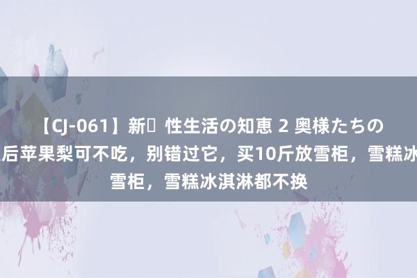 【CJ-061】新・性生活の知恵 2 奥様たちの性体験 立秋后苹果梨可不吃，别错过它，买10斤放雪柜，雪糕冰淇淋都不换