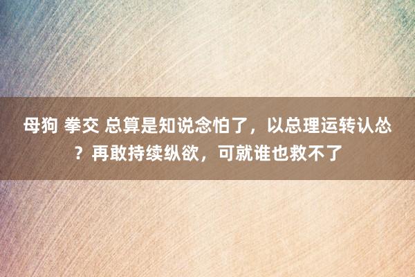 母狗 拳交 总算是知说念怕了，以总理运转认怂？再敢持续纵欲，可就谁也救不了